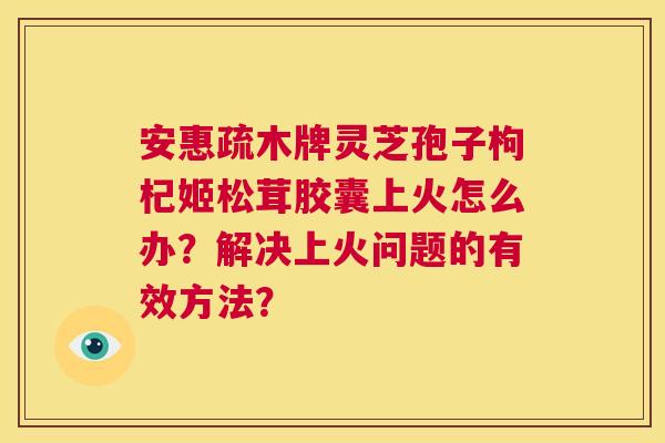 安惠疏木牌灵芝孢子枸杞姬松茸胶囊上火怎么办?解决上火问题的有效方法? 第1张 安惠疏木牌灵芝孢子枸杞姬松茸胶囊上火怎么办?解决上火问题的有效方法? 第1张