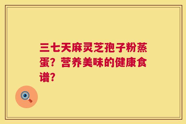 三七天麻灵芝孢子粉蒸蛋?营养美味的健康食谱? 第1张 三七天麻灵芝孢子粉蒸蛋?营养美味的健康食谱? 第1张