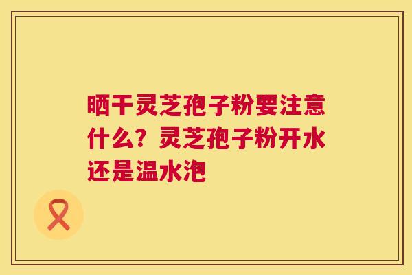 晒干灵芝孢子粉要注意什么?灵芝孢子粉开水还是温水泡 第1张 晒干灵芝孢子粉要注意什么?灵芝孢子粉开水还是温水泡 第1张