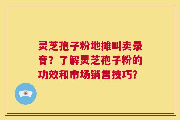 灵芝孢子粉地摊叫卖录音？了解灵芝孢子粉的功效和市场销售技巧？  第1张