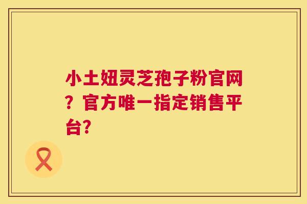 小土妞灵芝孢子粉官网?官方唯一指定销售平台? 第1张 小土妞灵芝孢子粉官网?官方唯一指定销售平台? 第1张