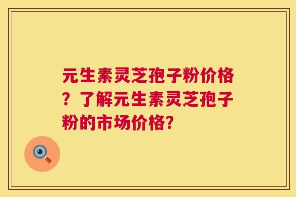 元生素灵芝孢子粉价格？了解元生素灵芝孢子粉的市场价格？  第1张