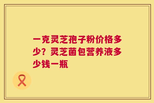 一克灵芝孢子粉价格多少？灵芝菌包营养液多少钱一瓶  第1张