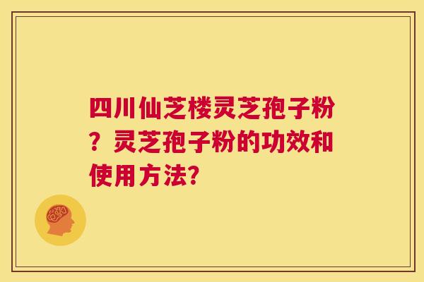 四川仙芝楼灵芝孢子粉?灵芝孢子粉的功效和使用方法? 第1张 四川仙芝楼灵芝孢子粉?灵芝孢子粉的功效和使用方法? 第1张
