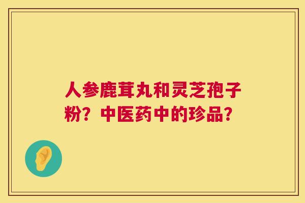 人参鹿茸丸和灵芝孢子粉？中医药中的珍品？  第1张