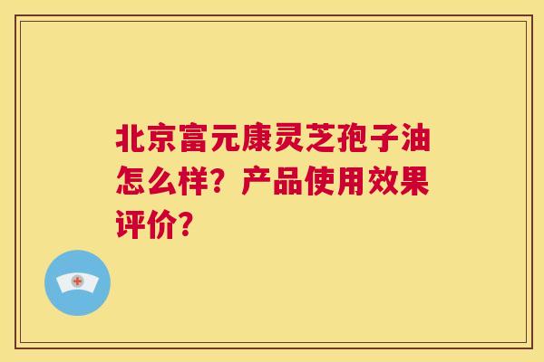 北京富元康灵芝孢子油怎么样?产品使用效果评价? 第1张 北京富元康灵芝孢子油怎么样?产品使用效果评价? 第1张