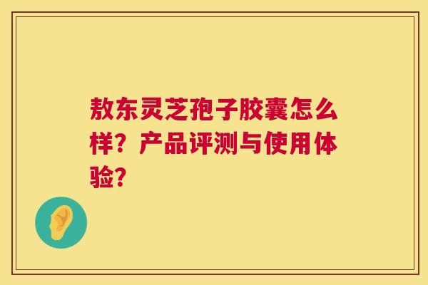 敖东灵芝孢子胶囊怎么样？产品评测与使用体验？  第1张