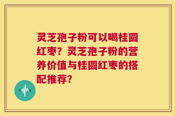 灵芝孢子粉可以喝桂圆红枣？灵芝孢子粉的营养价值与桂圆红枣的搭配推荐？  第1张