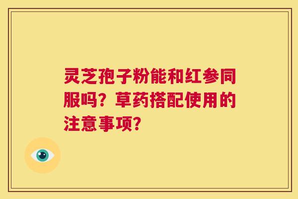 灵芝孢子粉能和红参同服吗?草药搭配使用的注意事项? 第1张 灵芝孢子粉能和红参同服吗?草药搭配使用的注意事项? 第1张