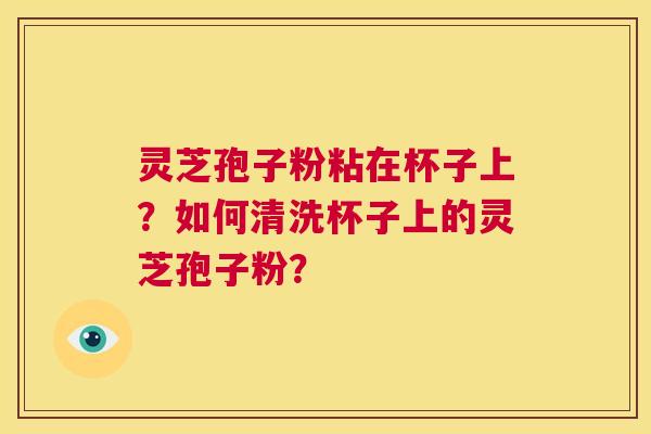 灵芝孢子粉粘在杯子上?如何清洗杯子上的灵芝孢子粉? 第1张 灵芝孢子粉粘在杯子上?如何清洗杯子上的灵芝孢子粉? 第1张