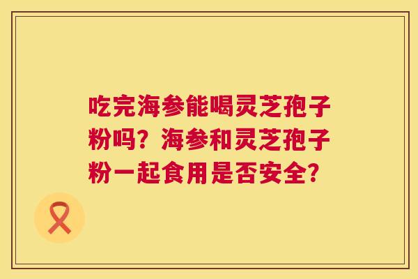 吃完海参能喝灵芝孢子粉吗?海参和灵芝孢子粉一起食用是否安全? 第1张 吃完海参能喝灵芝孢子粉吗?海参和灵芝孢子粉一起食用是否安全? 第1张
