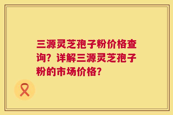 三源灵芝孢子粉价格查询?详解三源灵芝孢子粉的市场价格? 第1张 三源灵芝孢子粉价格查询?详解三源灵芝孢子粉的市场价格? 第1张