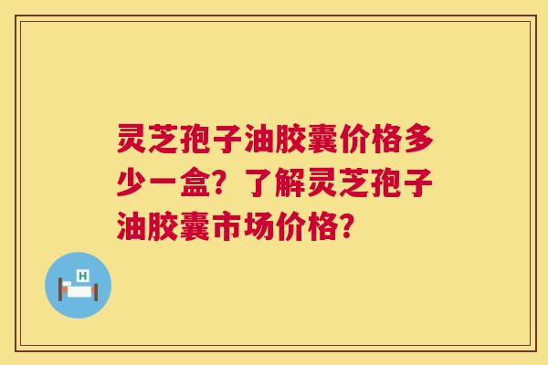 灵芝孢子油胶囊价格多少一盒？了解灵芝孢子油胶囊市场价格？  第1张