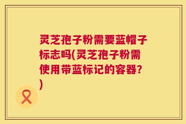 灵芝孢子粉需要蓝帽子标志吗(灵芝孢子粉需使用带蓝标记的容器?) 第1张 灵芝孢子粉需要蓝帽子标志吗(灵芝孢子粉需使用带蓝标记的容器?) 第1张