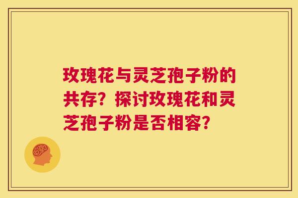 玫瑰花与灵芝孢子粉的共存？探讨玫瑰花和灵芝孢子粉是否相容？  第1张