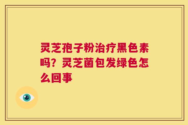 灵芝孢子粉治疗黑色素吗?灵芝菌包发绿色怎么回事 第1张 灵芝孢子粉治疗黑色素吗?灵芝菌包发绿色怎么回事 第1张