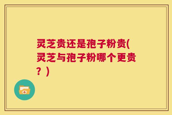 灵芝贵还是孢子粉贵(灵芝与孢子粉哪个更贵?) 第1张 灵芝贵还是孢子粉贵(灵芝与孢子粉哪个更贵?) 第1张