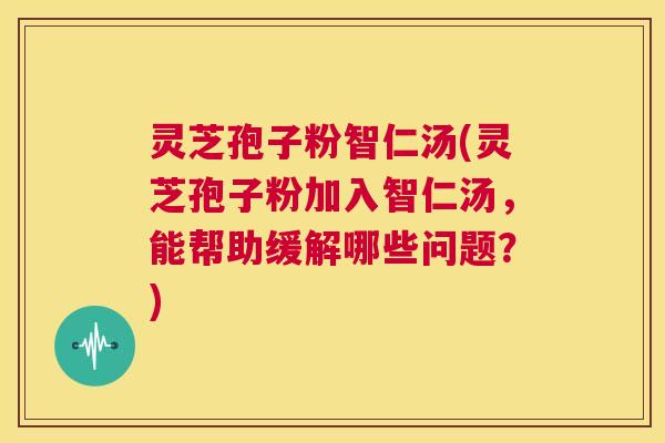 灵芝孢子粉智仁汤(灵芝孢子粉加入智仁汤，能帮助缓解哪些问题？)  第1张