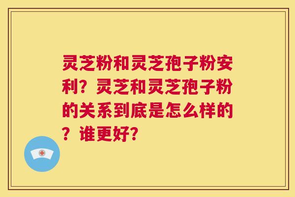 灵芝粉和灵芝孢子粉安利？灵芝和灵芝孢子粉的关系到底是怎么样的？谁更好？  第1张
