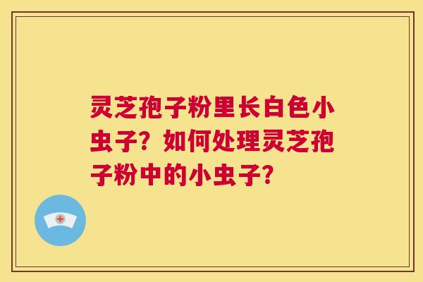 灵芝孢子粉里长白色小虫子?如何处理灵芝孢子粉中的小虫子? 第1张 灵芝孢子粉里长白色小虫子?如何处理灵芝孢子粉中的小虫子? 第1张