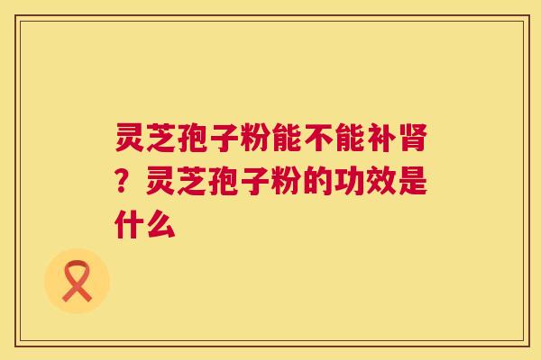 灵芝孢子粉能不能补肾?灵芝孢子粉的功效是什么 第1张 灵芝孢子粉能不能补肾?灵芝孢子粉的功效是什么 第1张