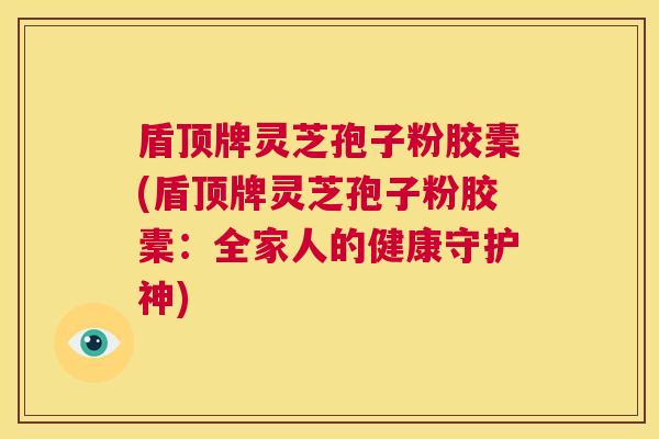 盾顶牌灵芝孢子粉胶橐(盾顶牌灵芝孢子粉胶橐:全家人的健康守护神) 第1张 盾顶牌灵芝孢子粉胶橐(盾顶牌灵芝孢子粉胶橐:全家人的健康守护神) 第1张