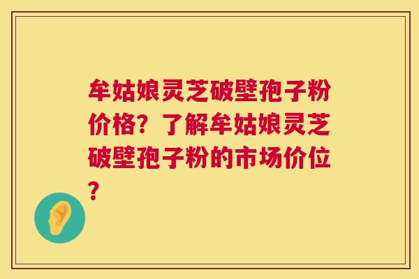 牟姑娘灵芝破壁孢子粉价格？了解牟姑娘灵芝破壁孢子粉的市场价位？  第1张