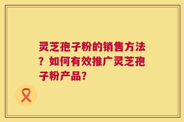 灵芝孢子粉的销售方法?如何有效推广灵芝孢子粉产品? 第1张 灵芝孢子粉的销售方法?如何有效推广灵芝孢子粉产品? 第1张
