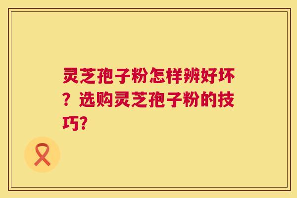 灵芝孢子粉怎样辨好坏？选购灵芝孢子粉的技巧？  第1张