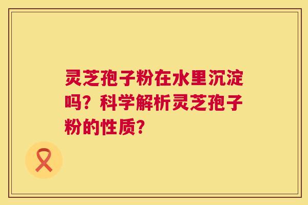 灵芝孢子粉在水里沉淀吗?科学解析灵芝孢子粉的性质? 第1张 灵芝孢子粉在水里沉淀吗?科学解析灵芝孢子粉的性质? 第1张