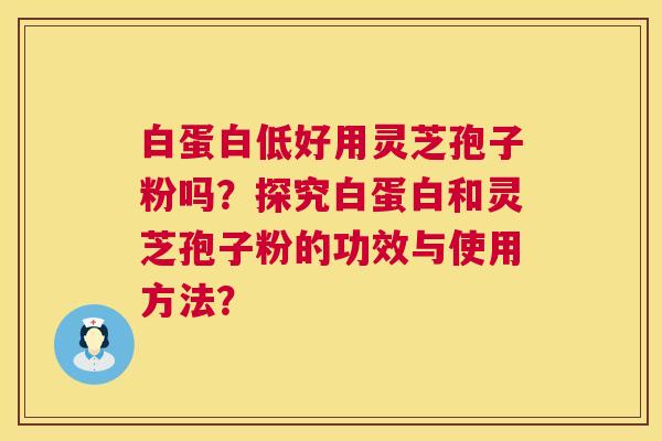 白蛋白低好用灵芝孢子粉吗？探究白蛋白和灵芝孢子粉的功效与使用方法？  第1张