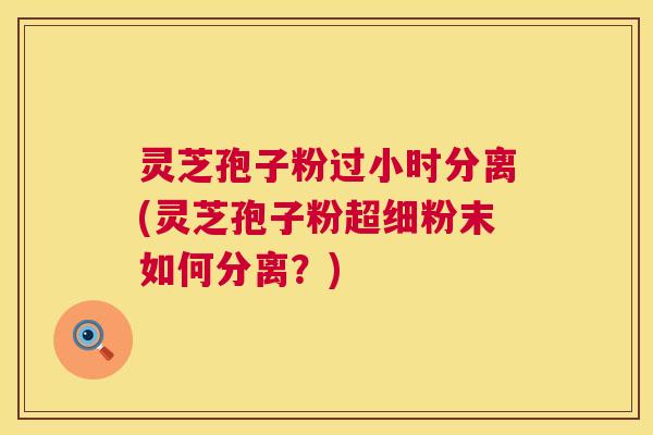 灵芝孢子粉过小时分离(灵芝孢子粉超细粉末如何分离？)  第1张
