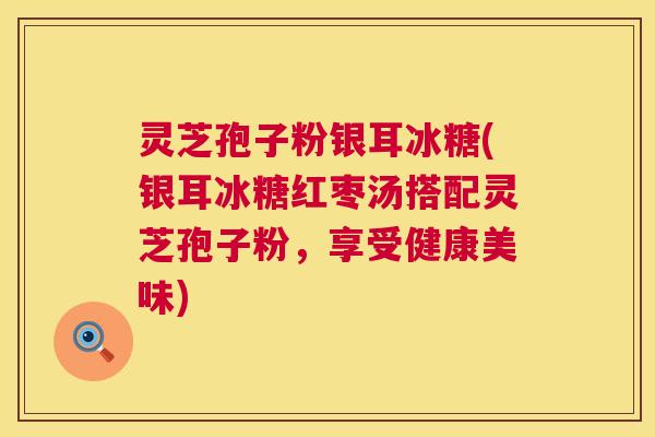 灵芝孢子粉银耳冰糖(银耳冰糖红枣汤搭配灵芝孢子粉,享受健康美味) 第1张 灵芝孢子粉银耳冰糖(银耳冰糖红枣汤搭配灵芝孢子粉,享受健康美味) 第1张