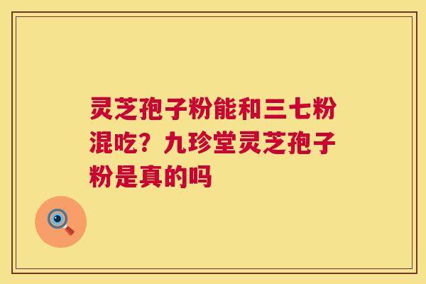 灵芝孢子粉能和三七粉混吃？九珍堂灵芝孢子粉是真的吗  第1张