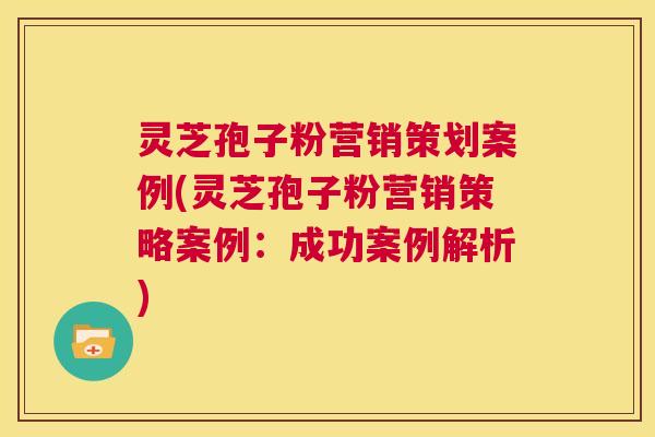 灵芝孢子粉营销策划案例(灵芝孢子粉营销策略案例:成功案例解析) 第1张 灵芝孢子粉营销策划案例(灵芝孢子粉营销策略案例:成功案例解析) 第1张