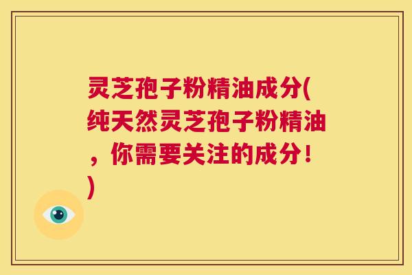 灵芝孢子粉精油成分(纯天然灵芝孢子粉精油，你需要关注的成分！)  第1张