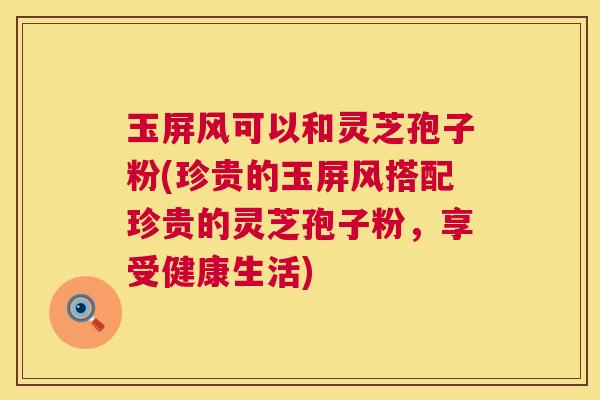 玉屏风可以和灵芝孢子粉(珍贵的玉屏风搭配珍贵的灵芝孢子粉,享受健康生活) 第1张 玉屏风可以和灵芝孢子粉(珍贵的玉屏风搭配珍贵的灵芝孢子粉,享受健康生活) 第1张