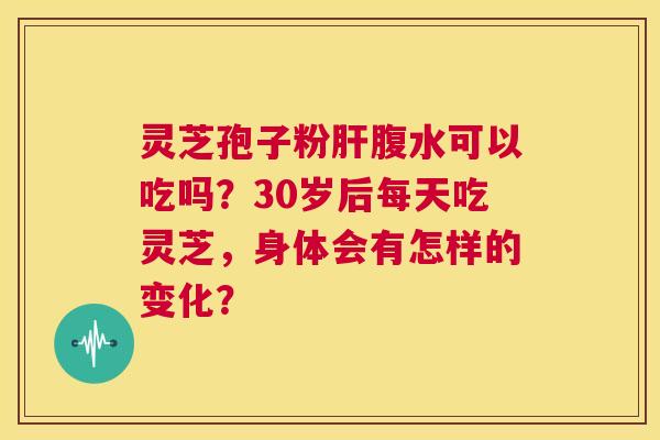 灵芝孢子粉肝腹水可以吃吗？30岁后每天吃灵芝，身体会有怎样的变化？  第1张