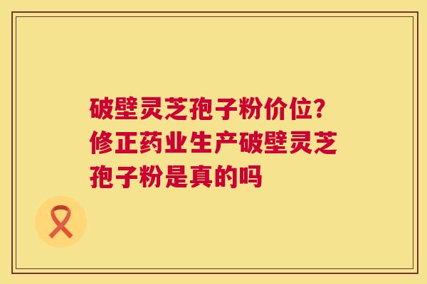 破壁灵芝孢子粉价位？修正药业生产破壁灵芝孢子粉是真的吗  第1张