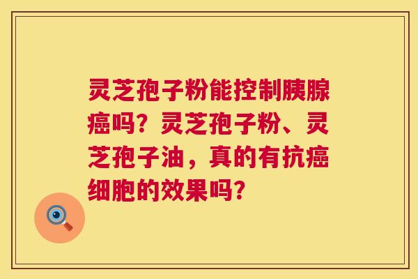 灵芝孢子粉能控制胰腺癌吗？灵芝孢子粉、灵芝孢子油，真的有抗癌细胞的效果吗？  第1张