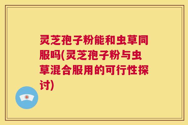灵芝孢子粉能和虫草同服吗(灵芝孢子粉与虫草混合服用的可行性探讨) 第1张 灵芝孢子粉能和虫草同服吗(灵芝孢子粉与虫草混合服用的可行性探讨) 第1张