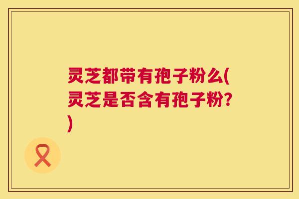 灵芝都带有孢子粉么(灵芝是否含有孢子粉？)  第1张