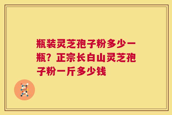 瓶装灵芝孢子粉多少一瓶？正宗长白山灵芝孢子粉一斤多少钱  第1张