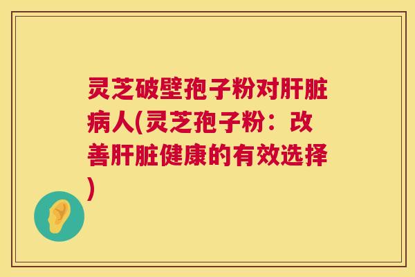 灵芝破壁孢子粉对肝脏病人(灵芝孢子粉:改善肝脏健康的有效选择) 第1张 灵芝破壁孢子粉对肝脏病人(灵芝孢子粉:改善肝脏健康的有效选择) 第1张