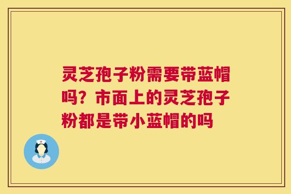 灵芝孢子粉需要带蓝帽吗?市面上的灵芝孢子粉都是带小蓝帽的吗 第1张 灵芝孢子粉需要带蓝帽吗?市面上的灵芝孢子粉都是带小蓝帽的吗 第1张