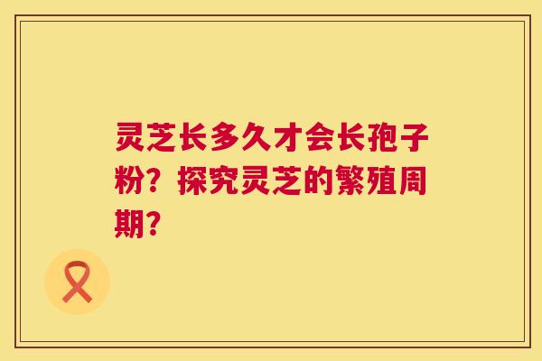 灵芝长多久才会长孢子粉?探究灵芝的繁殖周期? 第1张 灵芝长多久才会长孢子粉?探究灵芝的繁殖周期? 第1张
