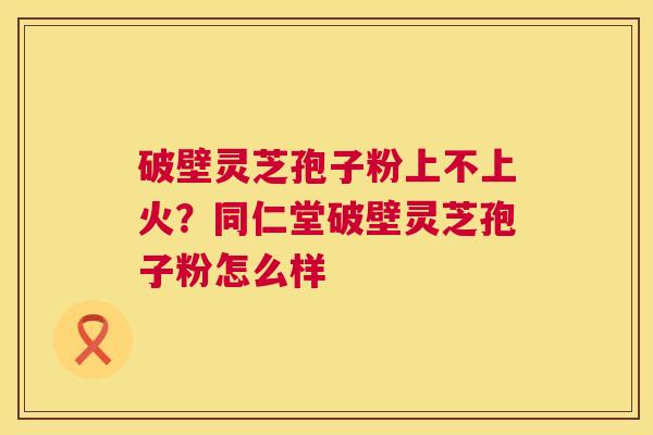 破壁灵芝孢子粉上不上火?同仁堂破壁灵芝孢子粉怎么样 第1张 破壁灵芝孢子粉上不上火?同仁堂破壁灵芝孢子粉怎么样 第1张