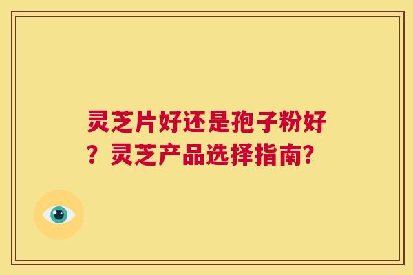 灵芝片好还是孢子粉好?灵芝产品选择指南? 第1张 灵芝片好还是孢子粉好?灵芝产品选择指南? 第1张