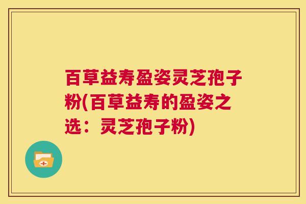 百草益寿盈姿灵芝孢子粉(百草益寿的盈姿之选:灵芝孢子粉) 第1张 百草益寿盈姿灵芝孢子粉(百草益寿的盈姿之选:灵芝孢子粉) 第1张