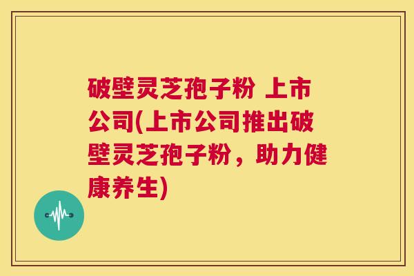 破壁灵芝孢子粉 上市公司(上市公司推出破壁灵芝孢子粉,助力健康养生) 第1张 破壁灵芝孢子粉 上市公司(上市公司推出破壁灵芝孢子粉,助力健康养生) 第1张